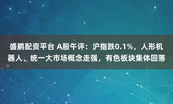 盛鹏配资平台 A股午评：沪指跌0.1%，人形机器人、统一大市场概念走强，有色板块集体回落