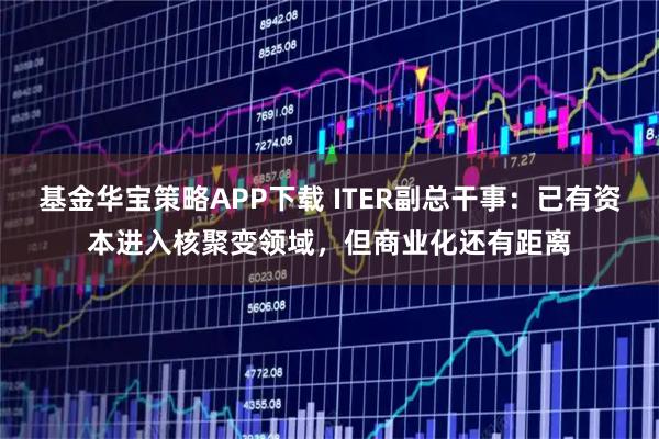 基金华宝策略APP下载 ITER副总干事：已有资本进入核聚变领域，但商业化还有距离
