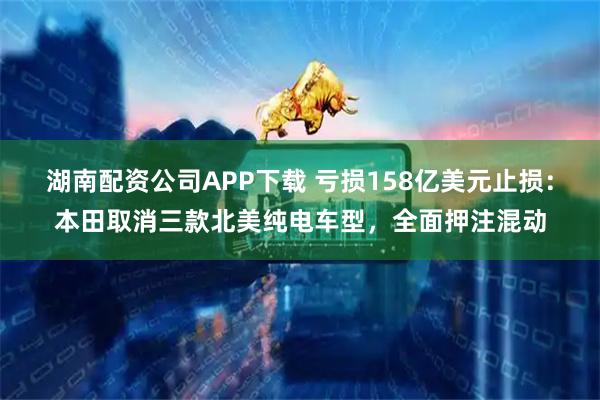 湖南配资公司APP下载 亏损158亿美元止损：本田取消三款北美纯电车型，全面押注混动