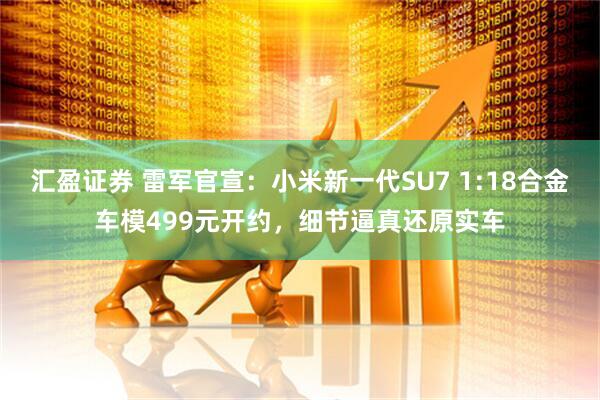 汇盈证券 雷军官宣：小米新一代SU7 1:18合金车模499元开约，细节逼真还原实车