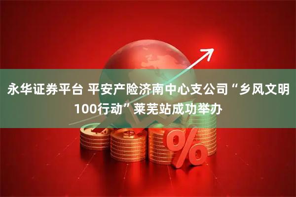 永华证券平台 平安产险济南中心支公司“乡风文明100行动”莱芜站成功举办