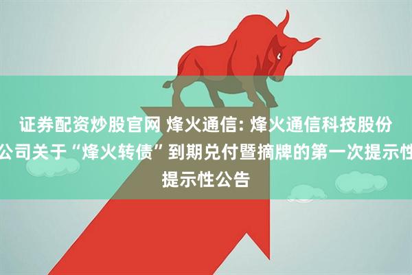 证券配资炒股官网 烽火通信: 烽火通信科技股份有限公司关于“烽火转债”到期兑付暨摘牌的第一次提示性公告