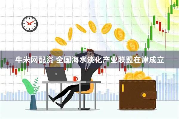 牛米网配资 全国海水淡化产业联盟在津成立