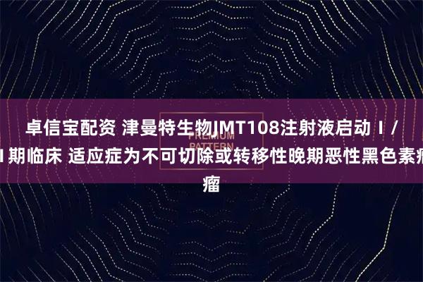 卓信宝配资 津曼特生物JMT108注射液启动Ⅰ/Ⅱ期临床 适应症为不可切除或转移性晚期恶性黑色素瘤