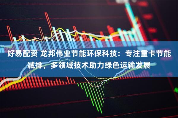 好易配资 龙邦伟业节能环保科技：专注重卡节能减排，多领域技术助力绿色运输发展