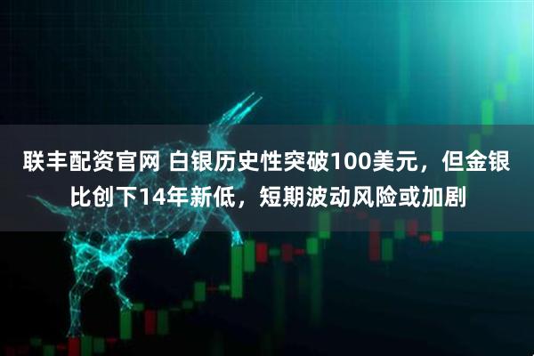 联丰配资官网 白银历史性突破100美元，但金银比创下14年新低，短期波动风险或加剧