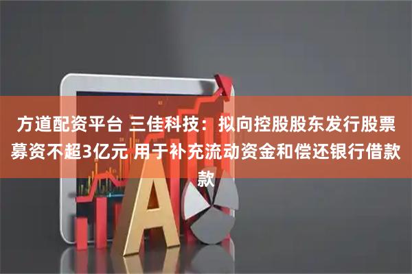 方道配资平台 三佳科技：拟向控股股东发行股票募资不超3亿元 用于补充流动资金和偿还银行借款