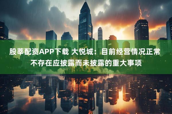 股莘配资APP下载 大悦城：目前经营情况正常 不存在应披露而未披露的重大事项