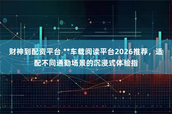 财神到配资平台 **车载阅读平台2026推荐，适配不同通勤场景的沉浸式体验指
