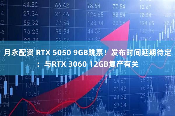 月永配资 RTX 5050 9GB跳票！发布时间延期待定：与RTX 3060 12GB复产有关